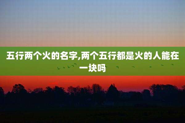 五行两个火的名字,两个五行都是火的人能在一块吗