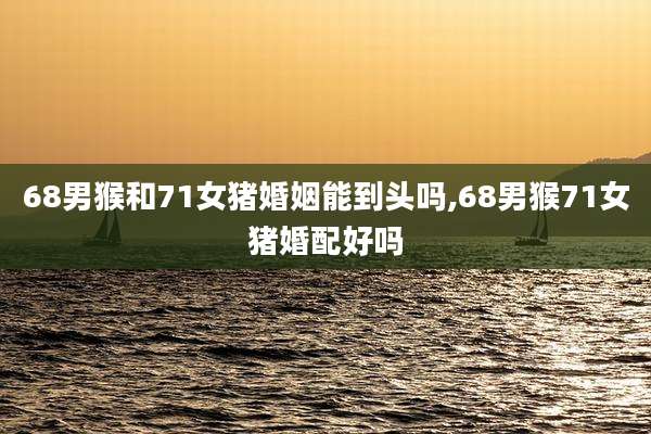 68男猴和71女猪婚姻能到头吗,68男猴71女猪婚配好吗