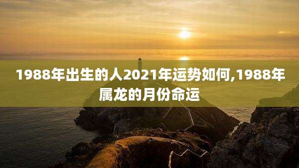 1988年出生的人2021年运势如何,1988年属龙的月份命运