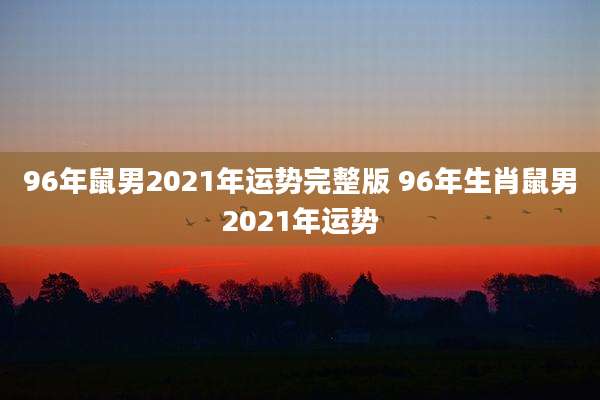 96年鼠男2021年运势完整版 96年生肖鼠男2021年运势