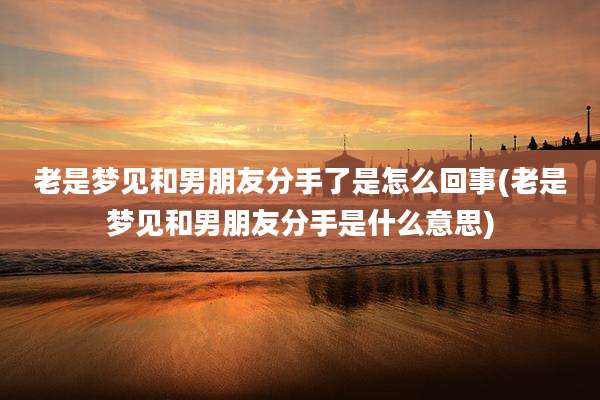 老是梦见和男朋友分手了是怎么回事(老是梦见和男朋友分手是什么意思)