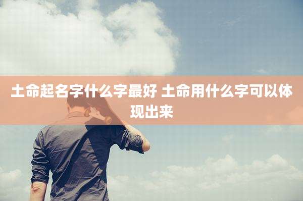 土命起名字什么字最好 土命用什么字可以体现出来