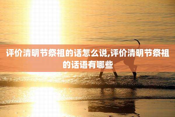 评价清明节祭祖的话怎么说,评价清明节祭祖的话语有哪些