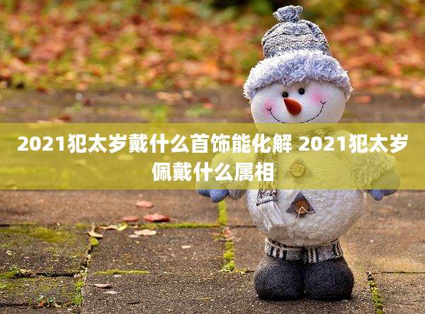 2021犯太岁戴什么首饰能化解 2021犯太岁佩戴什么属相