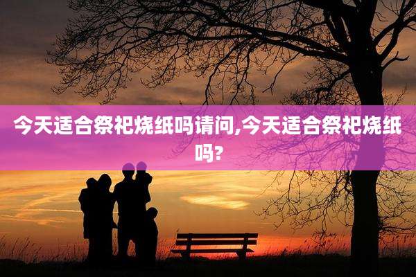 今天适合祭祀烧纸吗请问,今天适合祭祀烧纸吗?