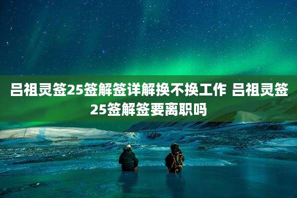 吕祖灵签25签解签详解换不换工作 吕祖灵签25签解签要离职吗