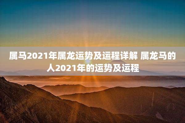 属马2021年属龙运势及运程详解 属龙马的人2021年的运势及运程