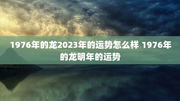 1976年的龙2023年的运势怎么样 1976年的龙明年的运势