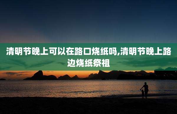 清明节晚上可以在路口烧纸吗,清明节晚上路边烧纸祭祖