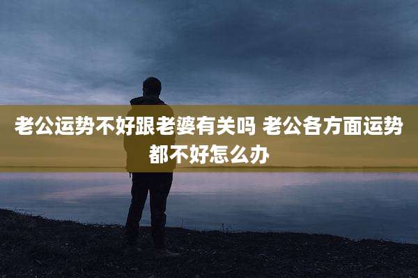 老公运势不好跟老婆有关吗 老公各方面运势都不好怎么办