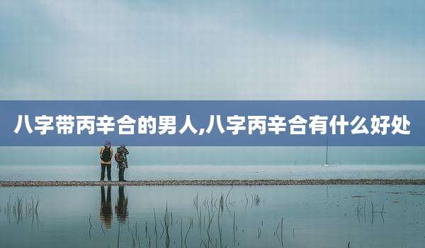 八字带丙辛合的男人,八字丙辛合有什么好处