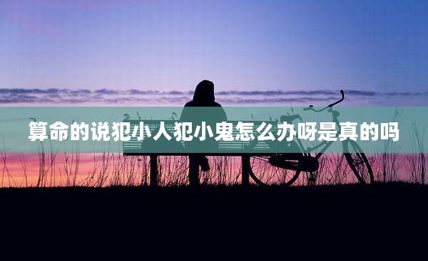 算命的说犯小人犯小鬼怎么办呀是真的吗