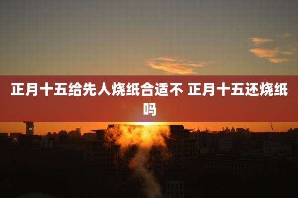 正月十五给先人烧纸合适不 正月十五还烧纸吗