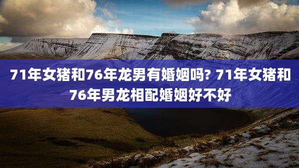 71年女猪和76年龙男有婚姻吗? 71年女猪和76年男龙相配婚姻好不好