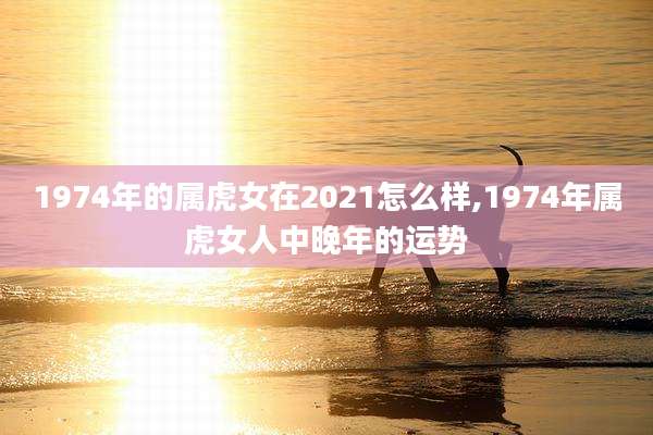 1974年的属虎女在2021怎么样,1974年属虎女人中晚年的运势