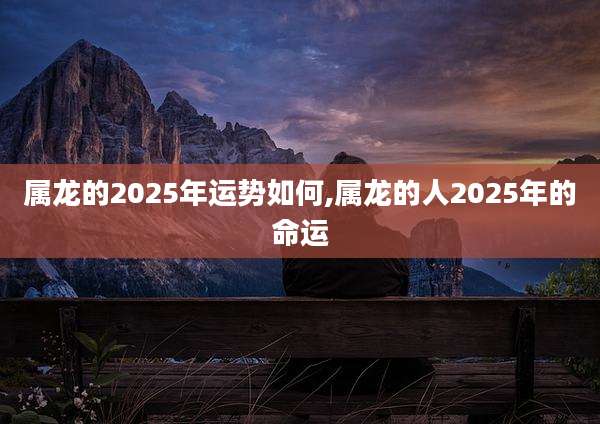 属龙的2025年运势如何,属龙的人2025年的命运