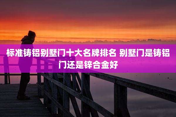 标准铸铝别墅门十大名牌排名 别墅门是铸铝门还是锌合金好