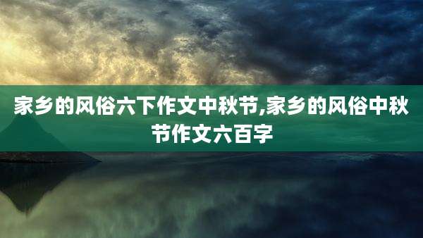 家乡的风俗六下作文中秋节,家乡的风俗中秋节作文六百字