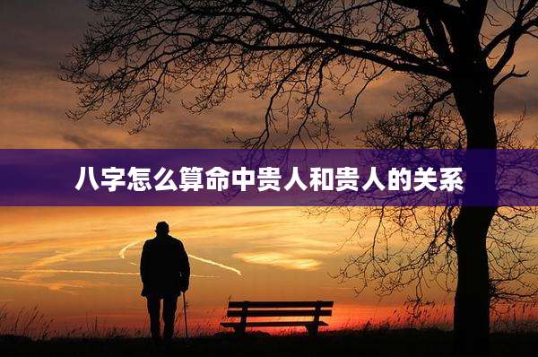 八字怎么算命中贵人和贵人的关系