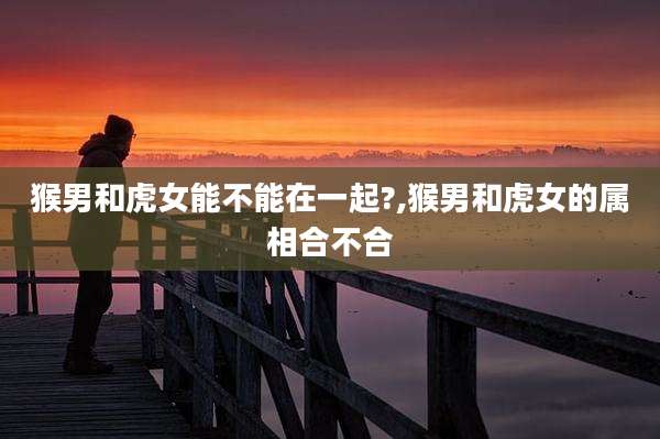猴男和虎女能不能在一起?,猴男和虎女的属相合不合