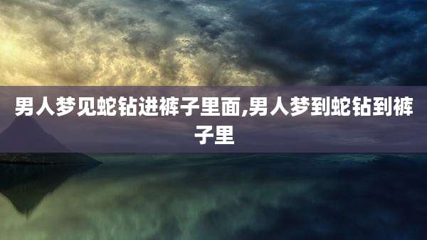 男人梦见蛇钻进裤子里面,男人梦到蛇钻到裤子里