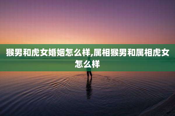 猴男和虎女婚姻怎么样,属相猴男和属相虎女怎么样