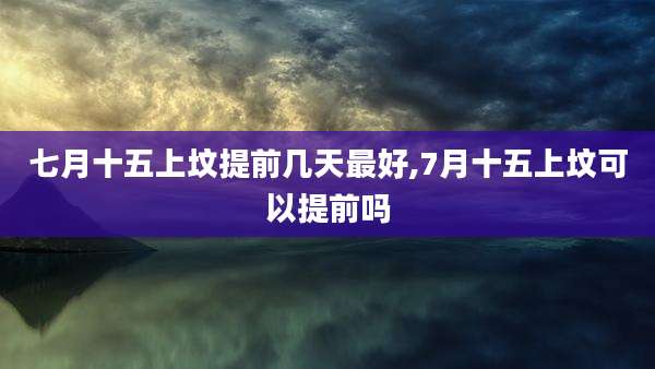 七月十五上坟提前几天最好,7月十五上坟可以提前吗