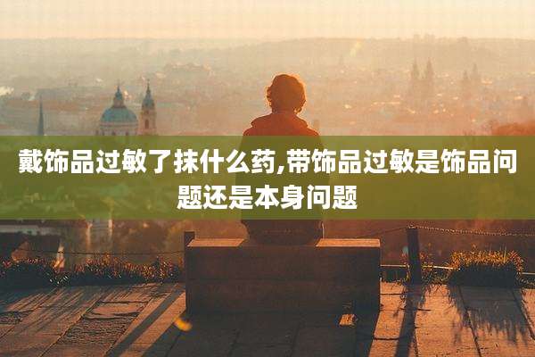 戴饰品过敏了抹什么药,带饰品过敏是饰品问题还是本身问题