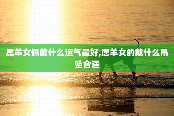 属羊女佩戴什么运气最好,属羊女的戴什么吊坠合适