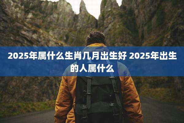 2025年属什么生肖几月出生好 2025年出生的人属什么