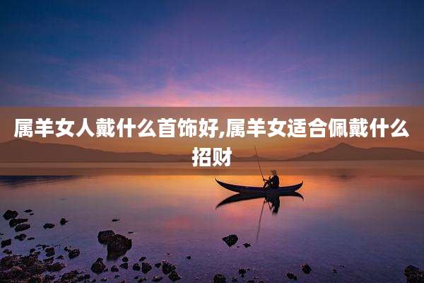 属羊女人戴什么首饰好,属羊女适合佩戴什么招财
