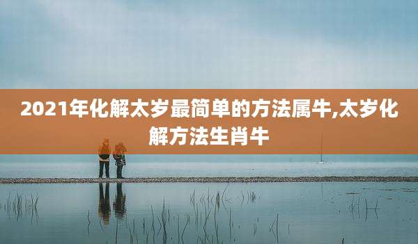 2021年化解太岁最简单的方法属牛,太岁化解方法生肖牛