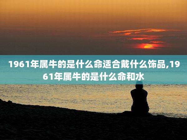 1961年属牛的是什么命适合戴什么饰品,1961年属牛的是什么命和水