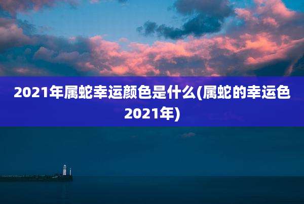 2021年属蛇幸运颜色是什么(属蛇的幸运色2021年)