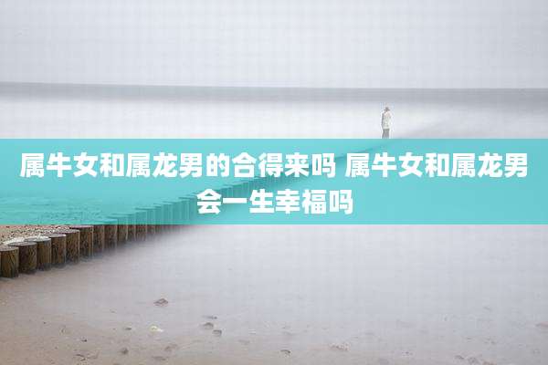 属牛女和属龙男的合得来吗 属牛女和属龙男会一生幸福吗