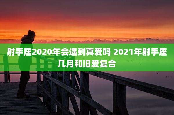 射手座2020年会遇到真爱吗 2021年射手座几月和旧爱复合