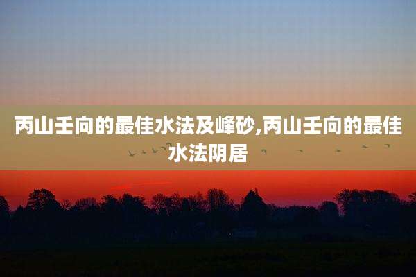 丙山壬向的最佳水法及峰砂,丙山壬向的最佳水法阴居