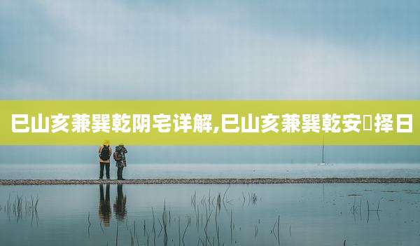 巳山亥兼巽乾阴宅详解,巳山亥兼巽乾安塟择日