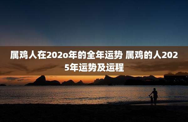 属鸡人在202o年的全年运势 属鸡的人2025年运势及运程