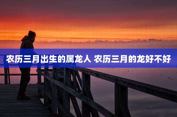 农历三月出生的属龙人 农历三月的龙好不好