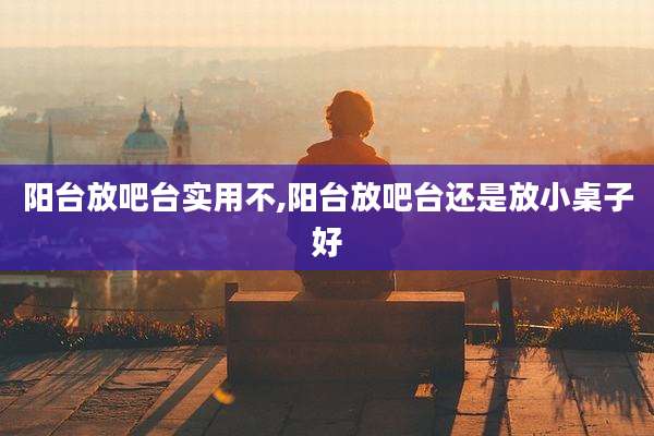 阳台放吧台实用不,阳台放吧台还是放小桌子好