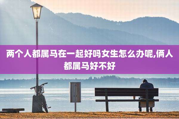 两个人都属马在一起好吗女生怎么办呢,俩人都属马好不好