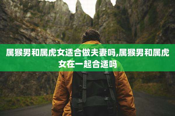 属猴男和属虎女适合做夫妻吗,属猴男和属虎女在一起合适吗