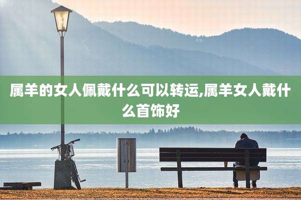 属羊的女人佩戴什么可以转运,属羊女人戴什么首饰好