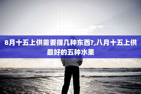 8月十五上供需要摆几种东西?,八月十五上供最好的五种水果