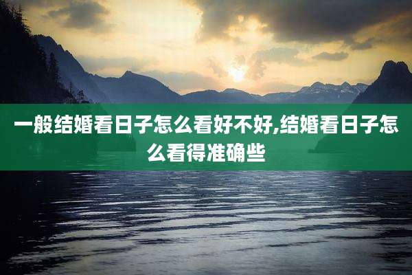 一般结婚看日子怎么看好不好,结婚看日子怎么看得准确些