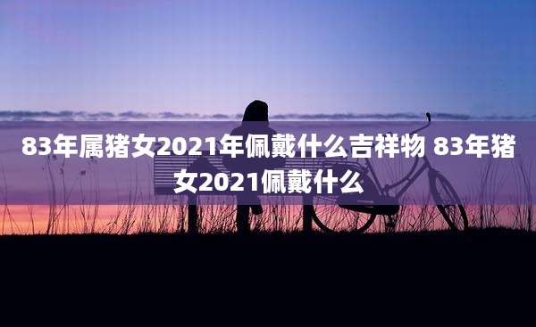 83年属猪女2021年佩戴什么吉祥物 83年猪女2021佩戴什么