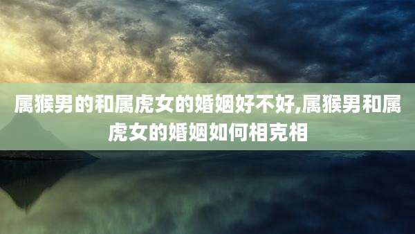 属猴男的和属虎女的婚姻好不好,属猴男和属虎女的婚姻如何相克相