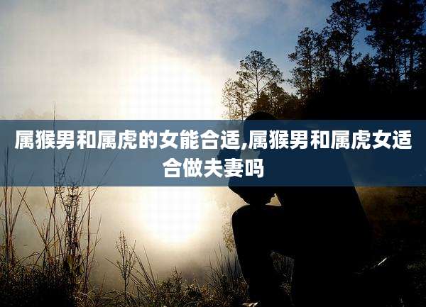 属猴男和属虎的女能合适,属猴男和属虎女适合做夫妻吗