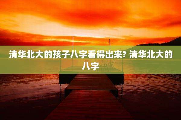 清华北大的孩子八字看得出来? 清华北大的八字